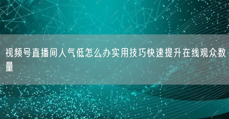 视频号直播间人气低怎么办实用技巧快速提升在线观众数量