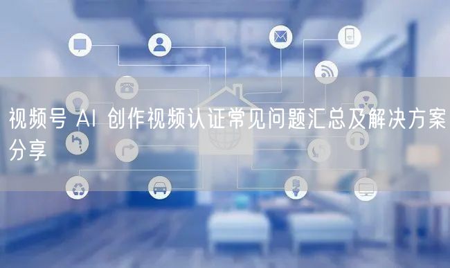 视频号 AI 创作视频认证常见问题汇总及解决方案分享