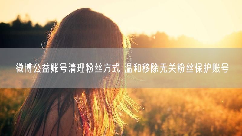 微博公益账号清理粉丝方式 温和移除无关粉丝保护账号