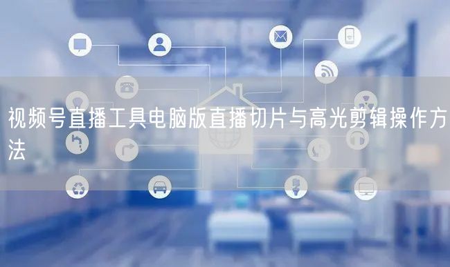 视频号直播工具电脑版直播切片与高光剪辑操作方法