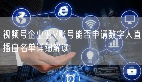 视频号企业蓝V账号能否申请数字人直播白名单详细解读