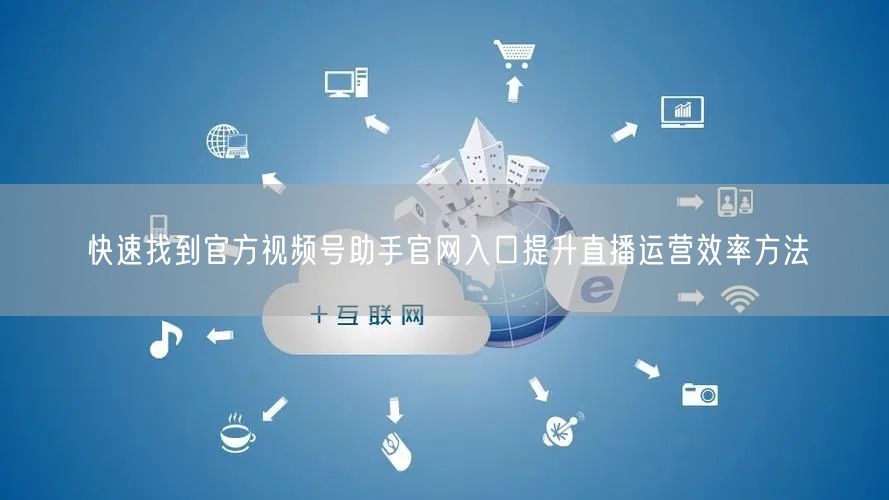快速找到官方视频号助手官网入口提升直播运营效率方法