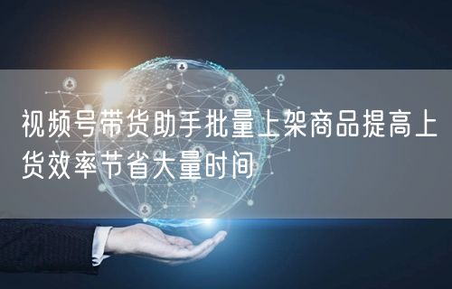 视频号带货助手批量上架商品提高上货效率节省大量时间