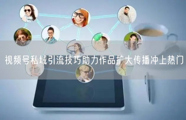 视频号私域引流技巧助力作品扩大传播冲上热门
