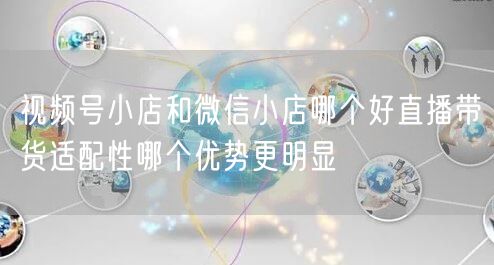 视频号小店和微信小店哪个好直播带货适配性哪个优势更明显