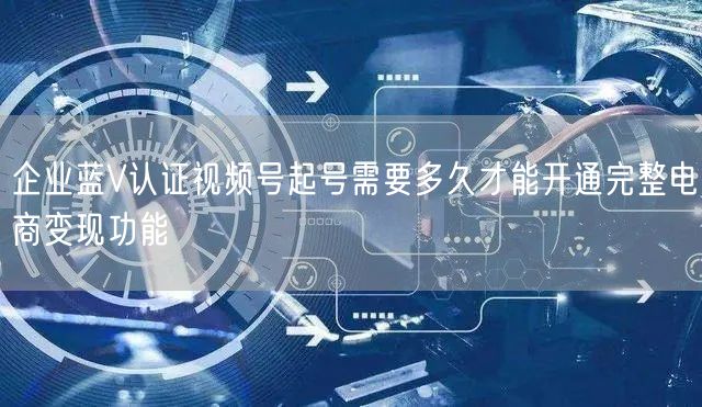企业蓝V认证视频号起号需要多久才能开通完整电商变现功能
