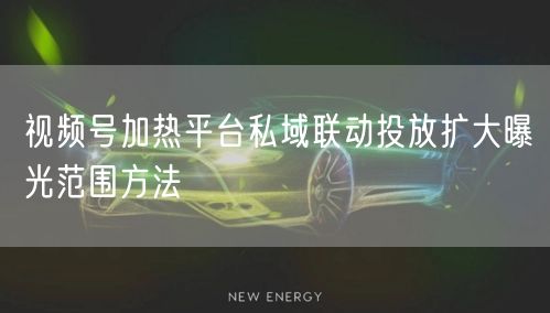 视频号加热平台私域联动投放扩大曝光范围方法