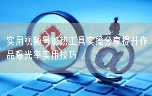 实用视频号加热工具实操分享提升作品曝光率实用技巧