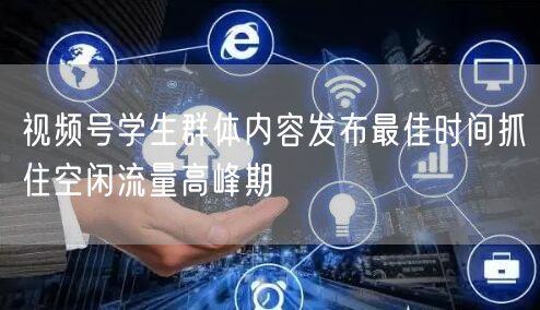 视频号学生群体内容发布最佳时间抓住空闲流量高峰期