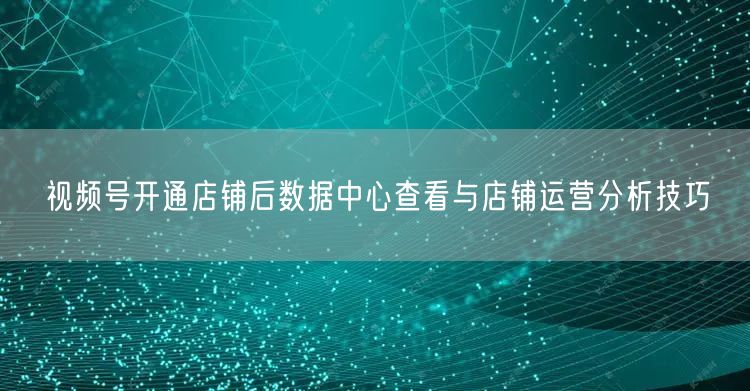 视频号开通店铺后数据中心查看与店铺运营分析技巧