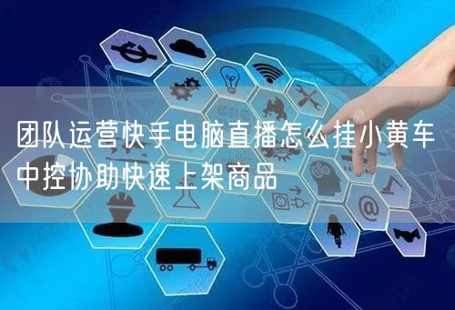 团队运营快手电脑直播怎么挂小黄车 中控协助快速上架商品