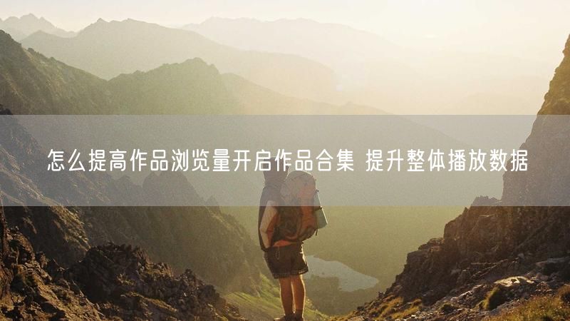 怎么提高作品浏览量开启作品合集 提升整体播放数据