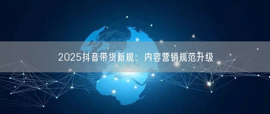 2025抖音带货新规：内容营销规范升级