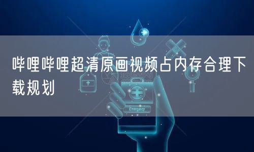 哔哩哔哩超清原画视频占内存合理下载规划