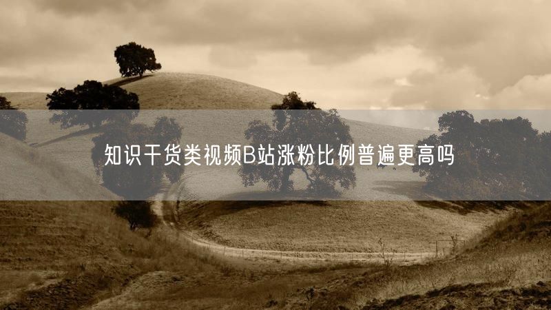 知识干货类视频B站涨粉比例普遍更高吗