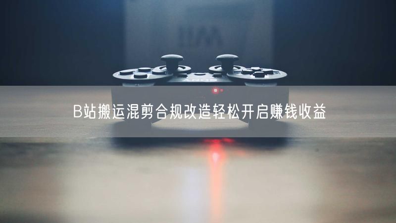 B站搬运混剪合规改造轻松开启赚钱收益