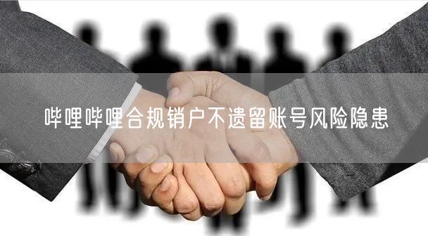 哔哩哔哩合规销户不遗留账号风险隐患