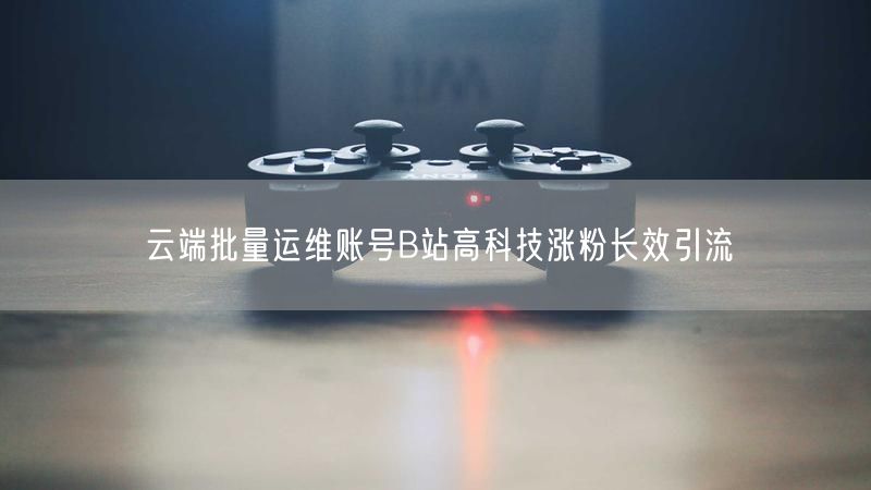 云端批量运维账号B站高科技涨粉长效引流