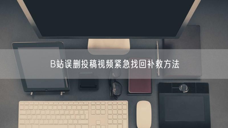 B站误删投稿视频紧急找回补救方法