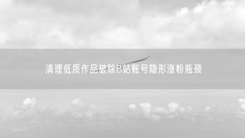 清理低质作品破除B站账号隐形涨粉瓶颈