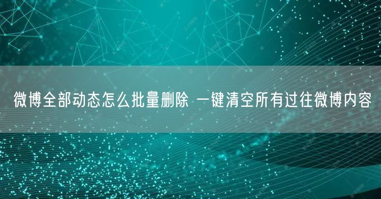 微博全部动态怎么批量删除 一键清空所有过往微博内容