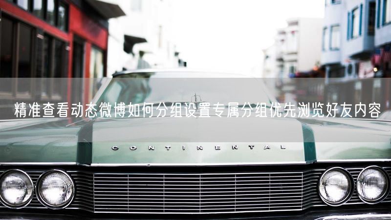 精准查看动态微博如何分组设置专属分组优先浏览好友内容