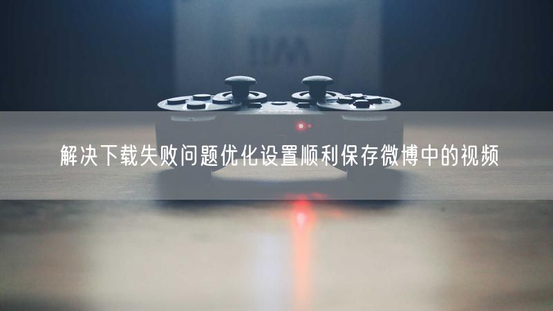 解决下载失败问题优化设置顺利保存微博中的视频